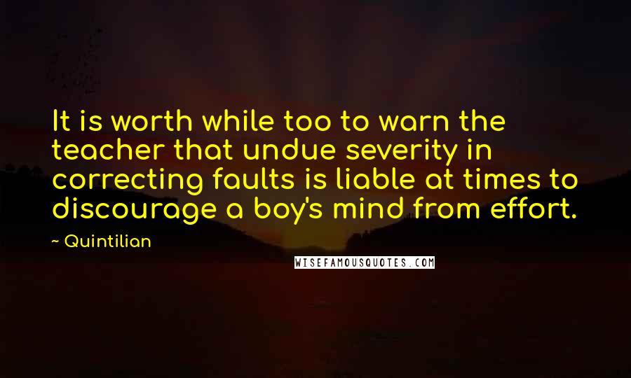 Quintilian Quotes: It is worth while too to warn the teacher that undue severity in correcting faults is liable at times to discourage a boy's mind from effort.