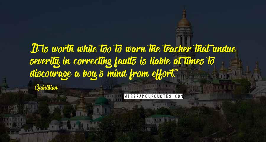 Quintilian Quotes: It is worth while too to warn the teacher that undue severity in correcting faults is liable at times to discourage a boy's mind from effort.