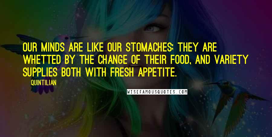 Quintilian Quotes: Our minds are like our stomaches; they are whetted by the change of their food, and variety supplies both with fresh appetite.