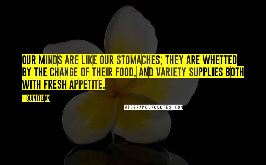 Quintilian Quotes: Our minds are like our stomaches; they are whetted by the change of their food, and variety supplies both with fresh appetite.