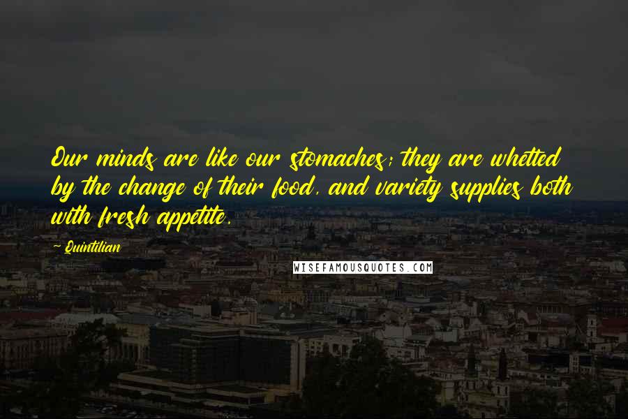 Quintilian Quotes: Our minds are like our stomaches; they are whetted by the change of their food, and variety supplies both with fresh appetite.