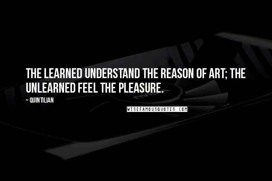 Quintilian Quotes: The learned understand the reason of art; the unlearned feel the pleasure.