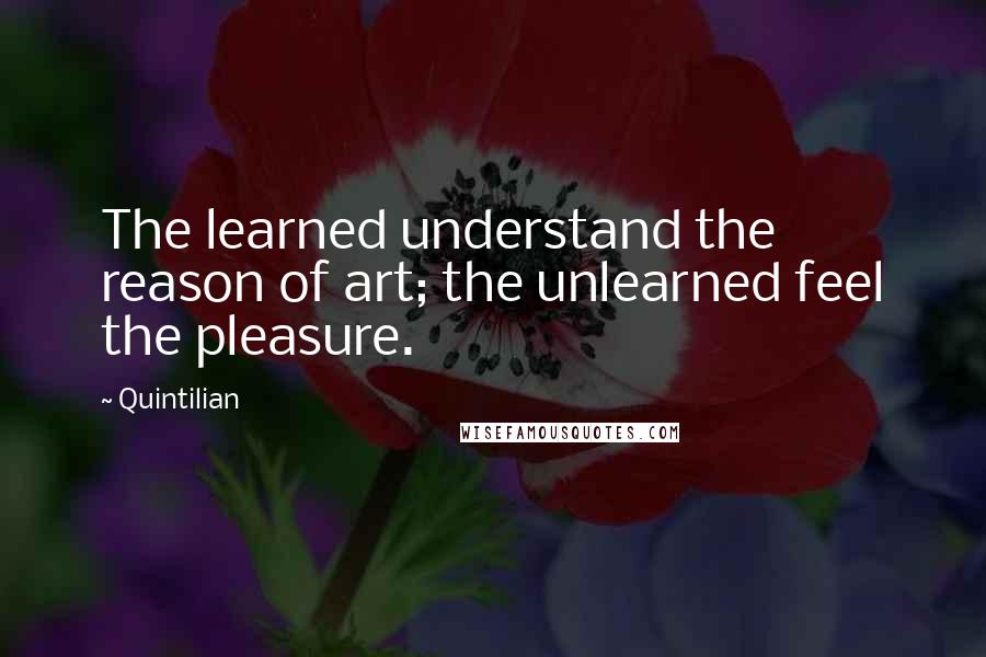 Quintilian Quotes: The learned understand the reason of art; the unlearned feel the pleasure.