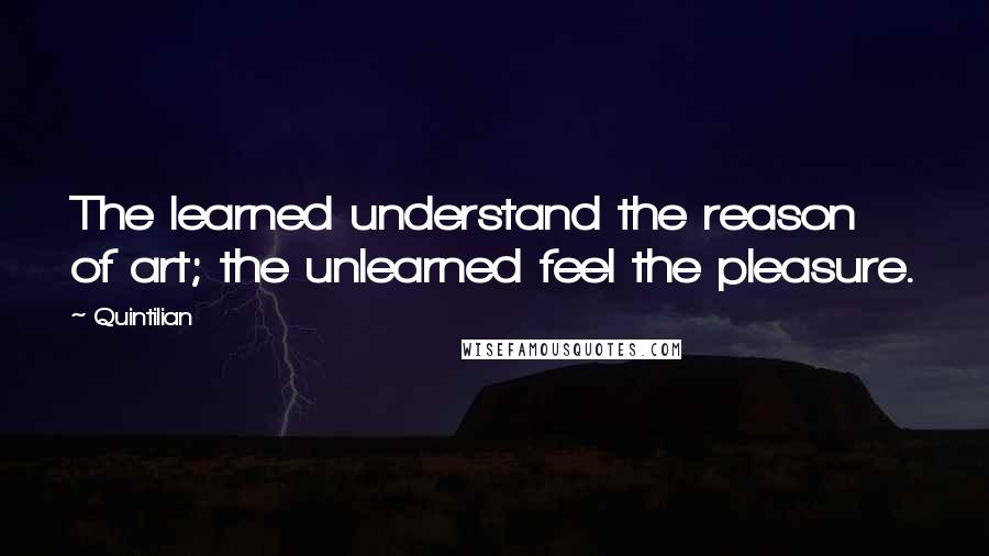 Quintilian Quotes: The learned understand the reason of art; the unlearned feel the pleasure.