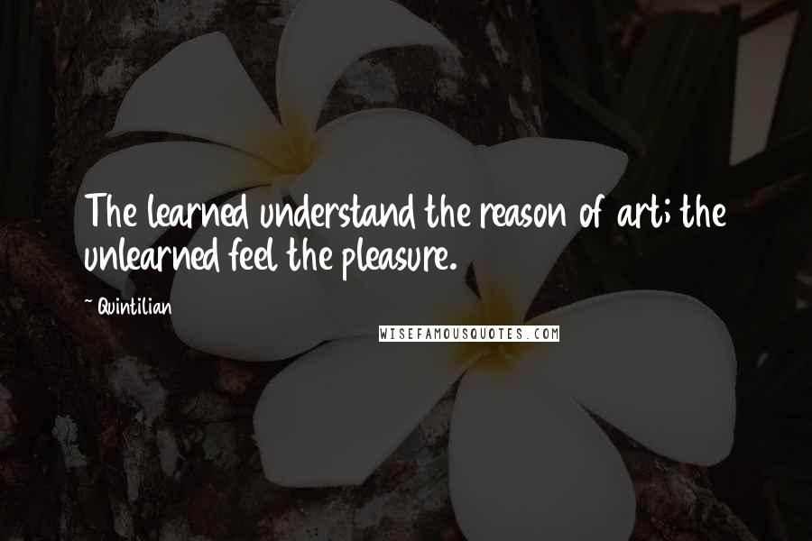 Quintilian Quotes: The learned understand the reason of art; the unlearned feel the pleasure.