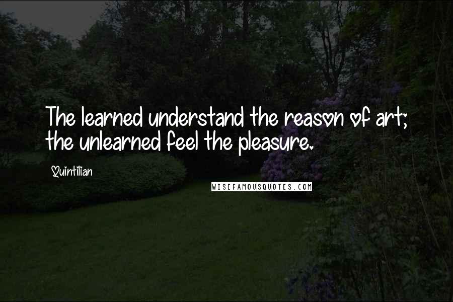 Quintilian Quotes: The learned understand the reason of art; the unlearned feel the pleasure.