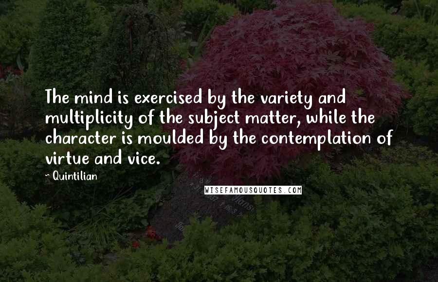 Quintilian Quotes: The mind is exercised by the variety and multiplicity of the subject matter, while the character is moulded by the contemplation of virtue and vice.