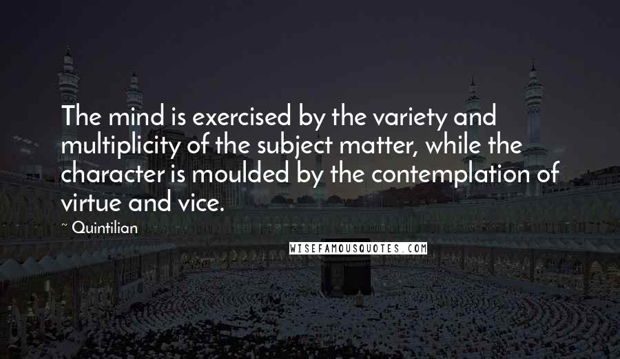 Quintilian Quotes: The mind is exercised by the variety and multiplicity of the subject matter, while the character is moulded by the contemplation of virtue and vice.