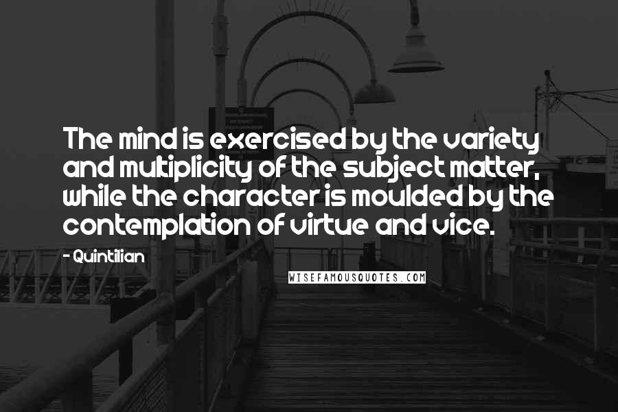 Quintilian Quotes: The mind is exercised by the variety and multiplicity of the subject matter, while the character is moulded by the contemplation of virtue and vice.