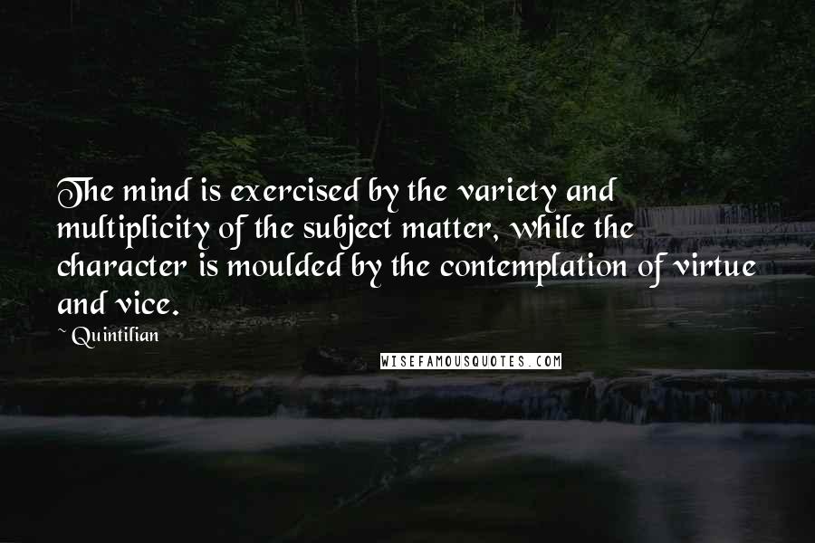 Quintilian Quotes: The mind is exercised by the variety and multiplicity of the subject matter, while the character is moulded by the contemplation of virtue and vice.
