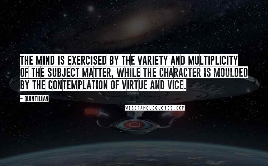 Quintilian Quotes: The mind is exercised by the variety and multiplicity of the subject matter, while the character is moulded by the contemplation of virtue and vice.