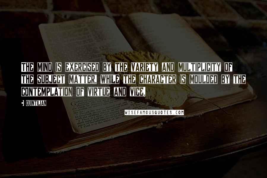 Quintilian Quotes: The mind is exercised by the variety and multiplicity of the subject matter, while the character is moulded by the contemplation of virtue and vice.