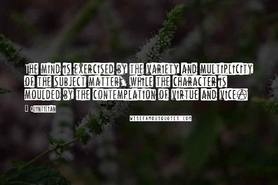 Quintilian Quotes: The mind is exercised by the variety and multiplicity of the subject matter, while the character is moulded by the contemplation of virtue and vice.