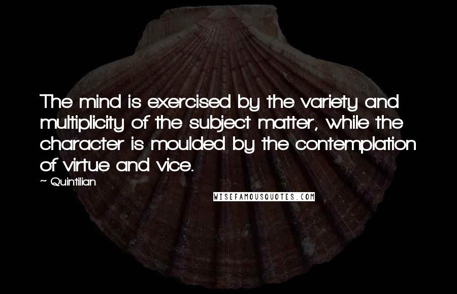 Quintilian Quotes: The mind is exercised by the variety and multiplicity of the subject matter, while the character is moulded by the contemplation of virtue and vice.