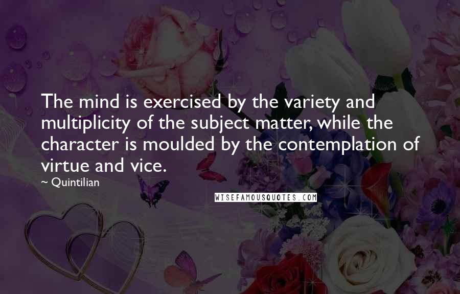 Quintilian Quotes: The mind is exercised by the variety and multiplicity of the subject matter, while the character is moulded by the contemplation of virtue and vice.