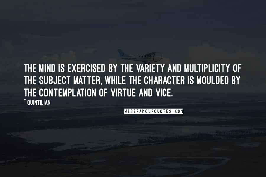 Quintilian Quotes: The mind is exercised by the variety and multiplicity of the subject matter, while the character is moulded by the contemplation of virtue and vice.