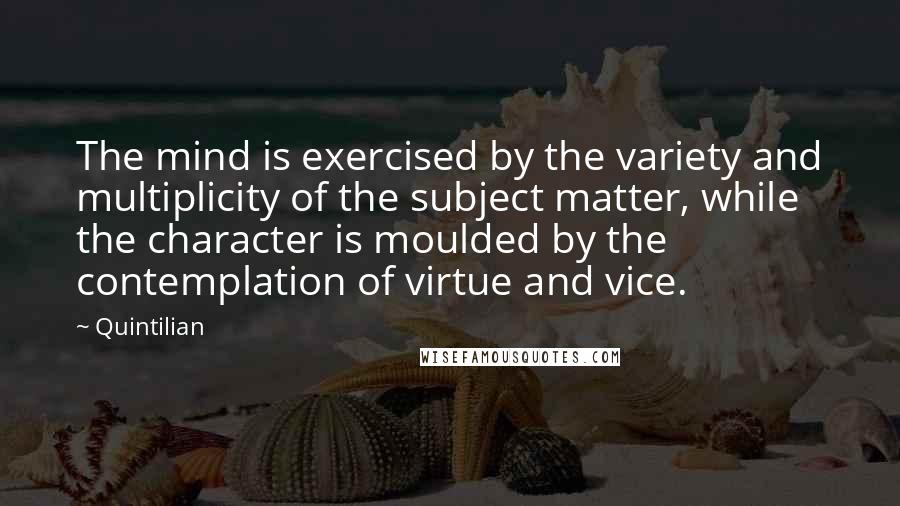 Quintilian Quotes: The mind is exercised by the variety and multiplicity of the subject matter, while the character is moulded by the contemplation of virtue and vice.