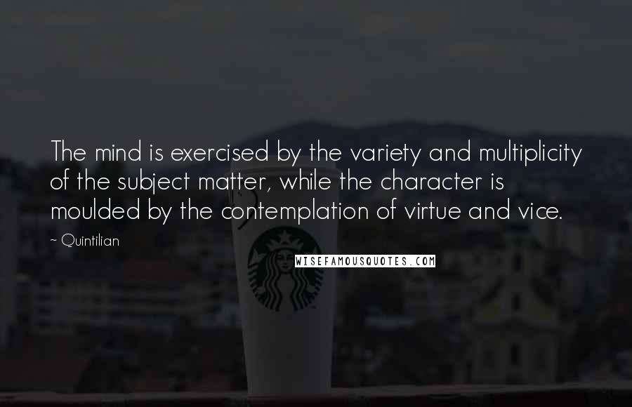 Quintilian Quotes: The mind is exercised by the variety and multiplicity of the subject matter, while the character is moulded by the contemplation of virtue and vice.