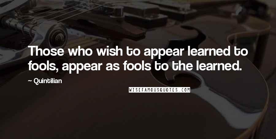 Quintilian Quotes: Those who wish to appear learned to fools, appear as fools to the learned.