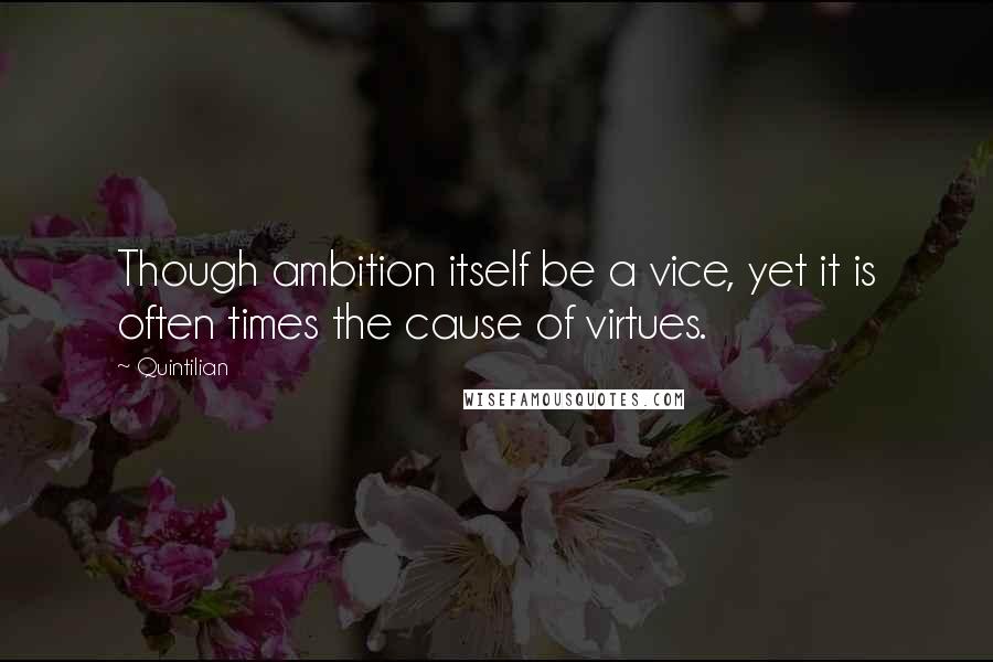 Quintilian Quotes: Though ambition itself be a vice, yet it is often times the cause of virtues.