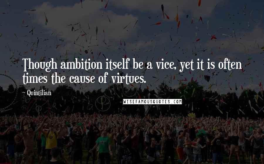 Quintilian Quotes: Though ambition itself be a vice, yet it is often times the cause of virtues.