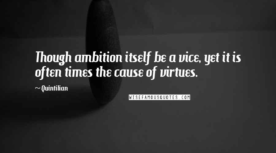 Quintilian Quotes: Though ambition itself be a vice, yet it is often times the cause of virtues.