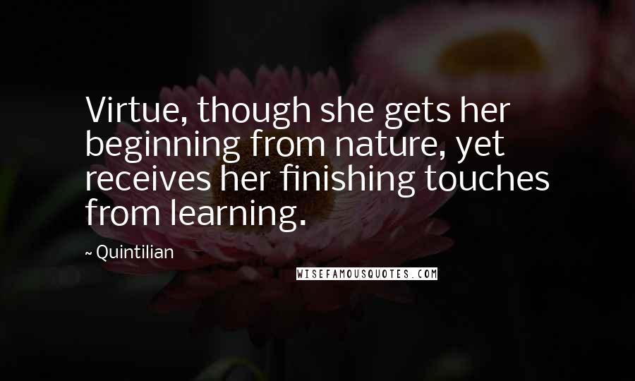 Quintilian Quotes: Virtue, though she gets her beginning from nature, yet receives her finishing touches from learning.