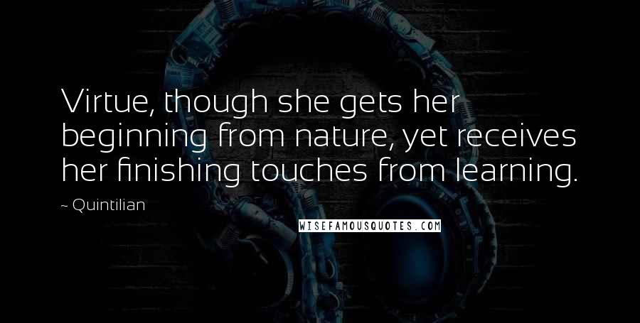 Quintilian Quotes: Virtue, though she gets her beginning from nature, yet receives her finishing touches from learning.