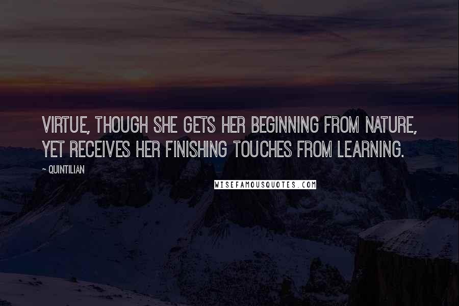 Quintilian Quotes: Virtue, though she gets her beginning from nature, yet receives her finishing touches from learning.