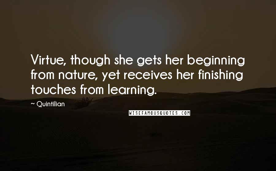 Quintilian Quotes: Virtue, though she gets her beginning from nature, yet receives her finishing touches from learning.