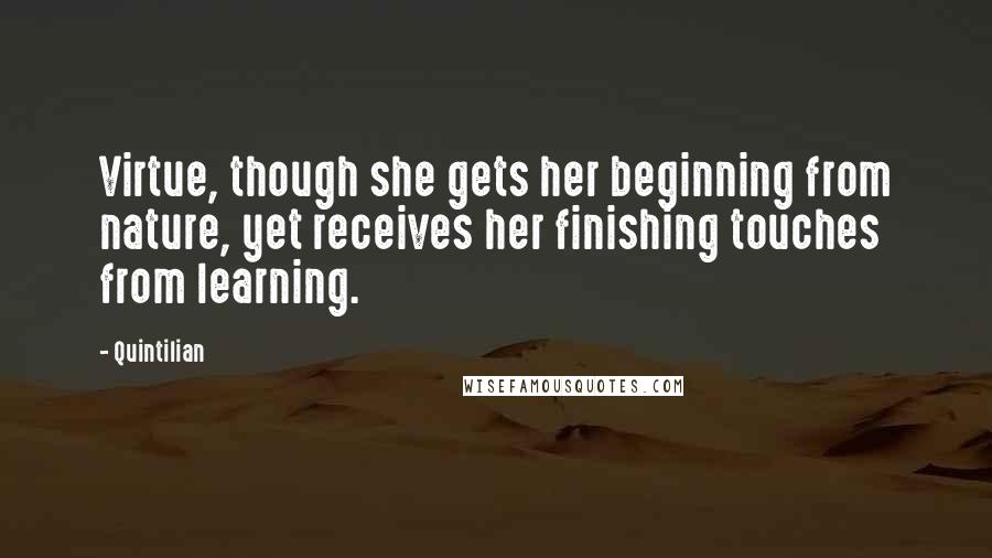 Quintilian Quotes: Virtue, though she gets her beginning from nature, yet receives her finishing touches from learning.