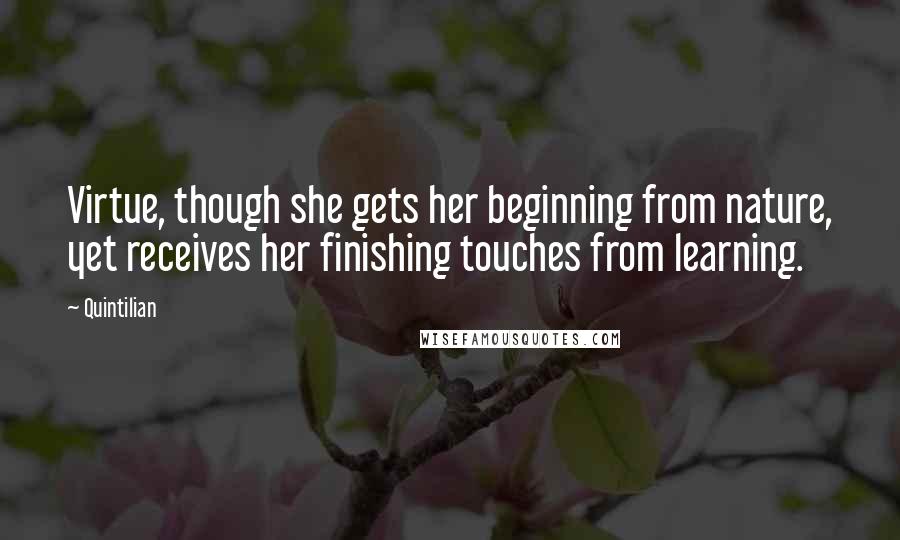 Quintilian Quotes: Virtue, though she gets her beginning from nature, yet receives her finishing touches from learning.