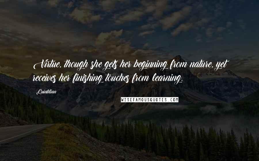 Quintilian Quotes: Virtue, though she gets her beginning from nature, yet receives her finishing touches from learning.