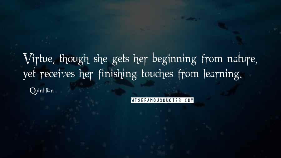 Quintilian Quotes: Virtue, though she gets her beginning from nature, yet receives her finishing touches from learning.