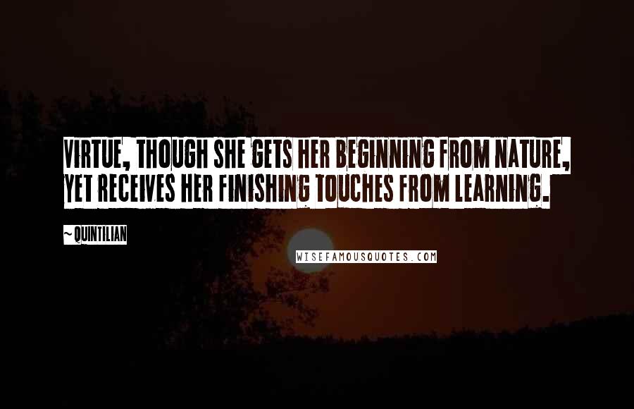 Quintilian Quotes: Virtue, though she gets her beginning from nature, yet receives her finishing touches from learning.