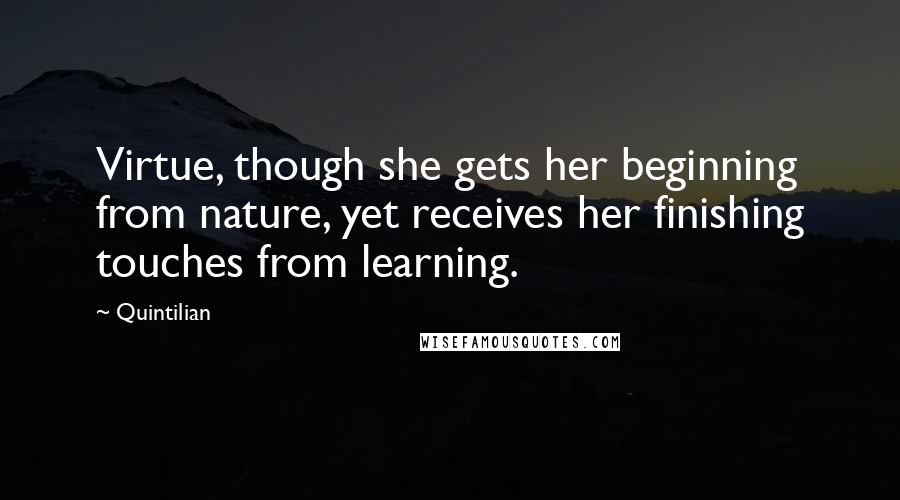 Quintilian Quotes: Virtue, though she gets her beginning from nature, yet receives her finishing touches from learning.