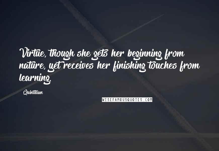 Quintilian Quotes: Virtue, though she gets her beginning from nature, yet receives her finishing touches from learning.