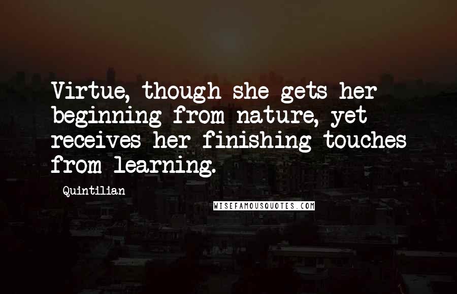 Quintilian Quotes: Virtue, though she gets her beginning from nature, yet receives her finishing touches from learning.