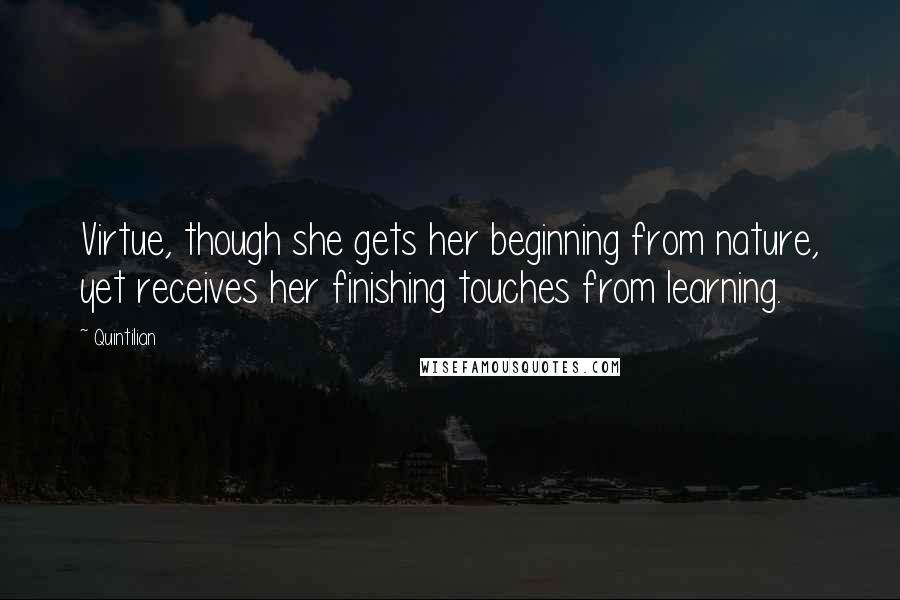 Quintilian Quotes: Virtue, though she gets her beginning from nature, yet receives her finishing touches from learning.