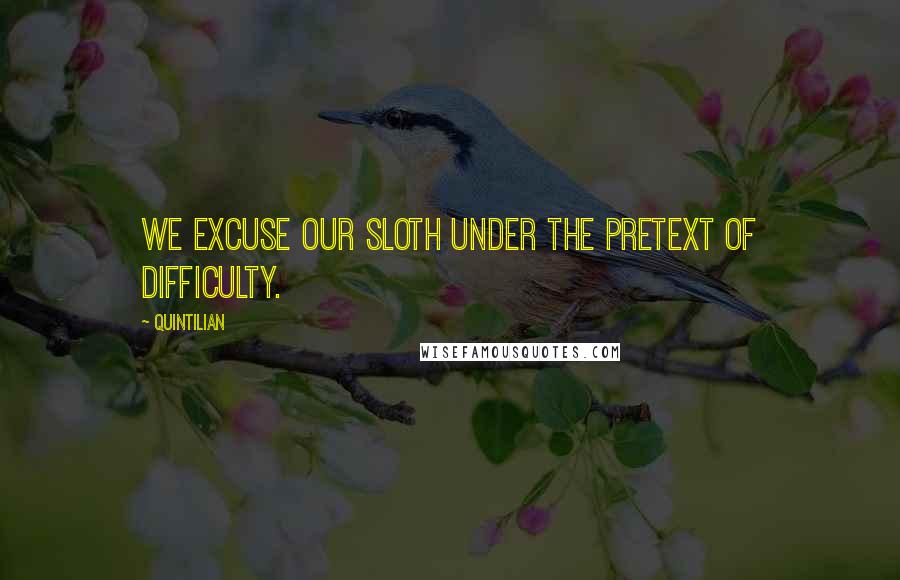 Quintilian Quotes: We excuse our sloth under the pretext of difficulty.