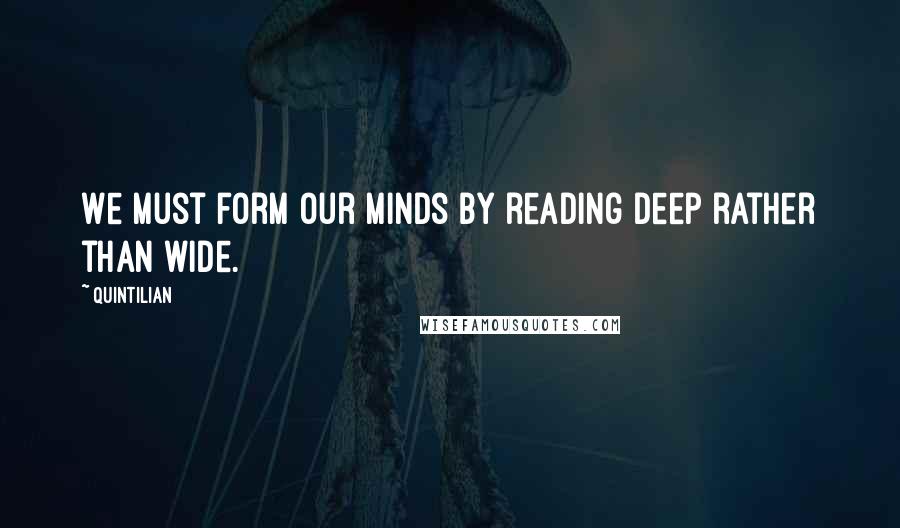 Quintilian Quotes: We must form our minds by reading deep rather than wide.