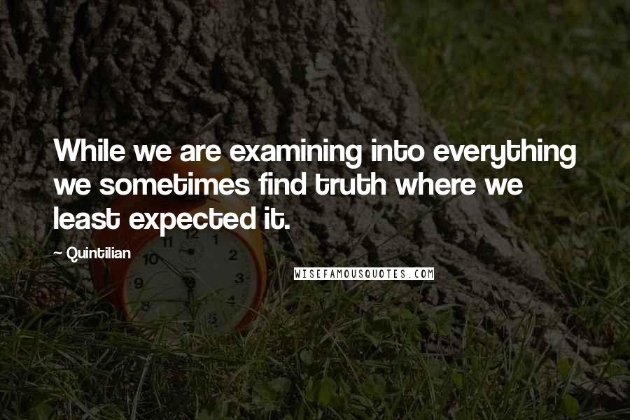 Quintilian Quotes: While we are examining into everything we sometimes find truth where we least expected it.