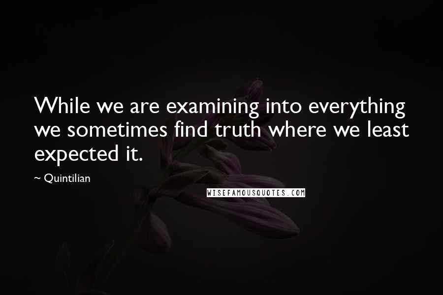 Quintilian Quotes: While we are examining into everything we sometimes find truth where we least expected it.