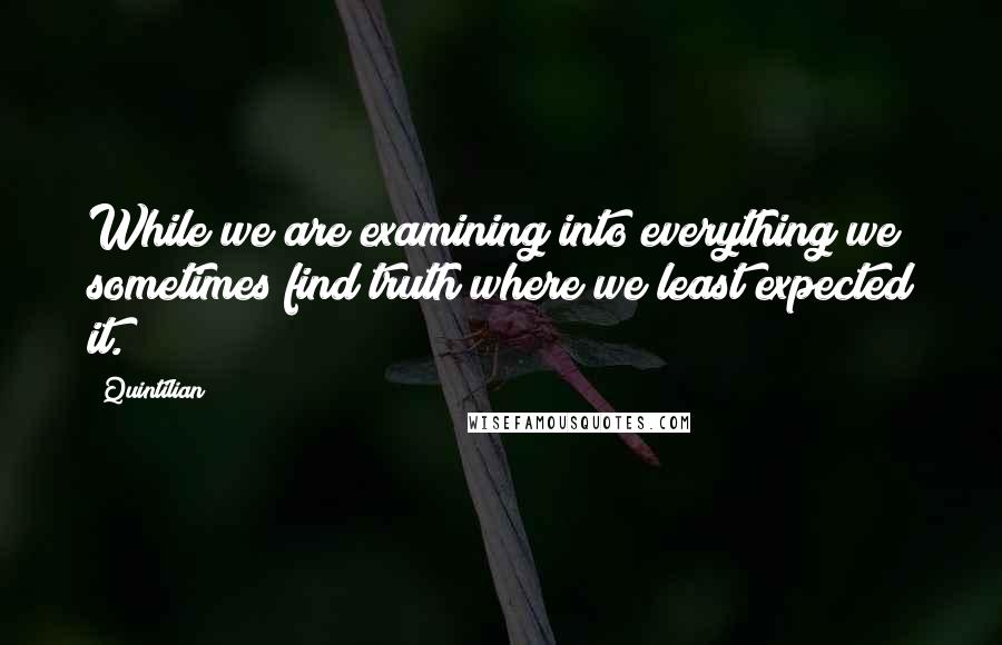 Quintilian Quotes: While we are examining into everything we sometimes find truth where we least expected it.