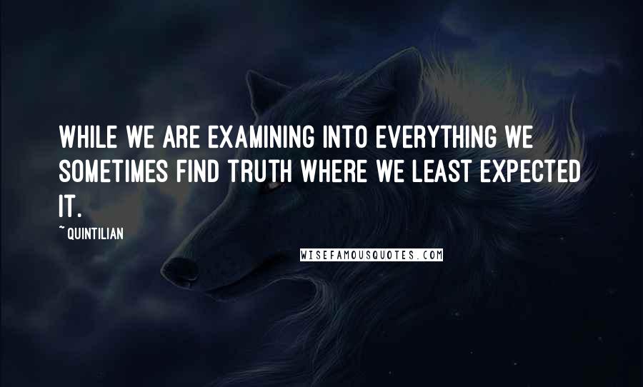 Quintilian Quotes: While we are examining into everything we sometimes find truth where we least expected it.