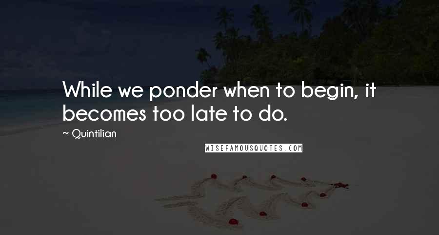 Quintilian Quotes: While we ponder when to begin, it becomes too late to do.