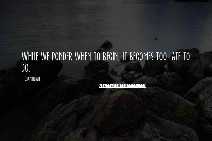 Quintilian Quotes: While we ponder when to begin, it becomes too late to do.