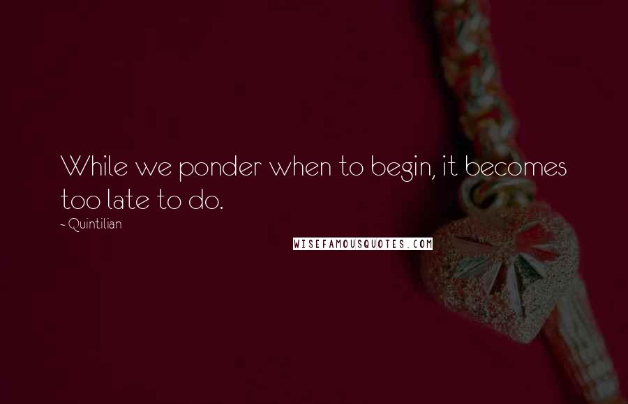 Quintilian Quotes: While we ponder when to begin, it becomes too late to do.