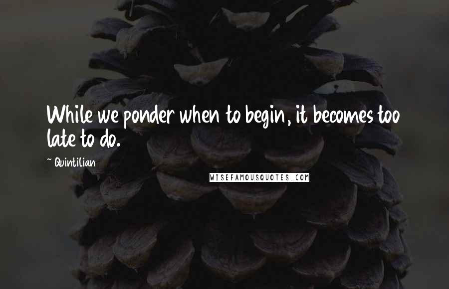 Quintilian Quotes: While we ponder when to begin, it becomes too late to do.