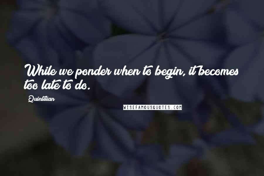 Quintilian Quotes: While we ponder when to begin, it becomes too late to do.